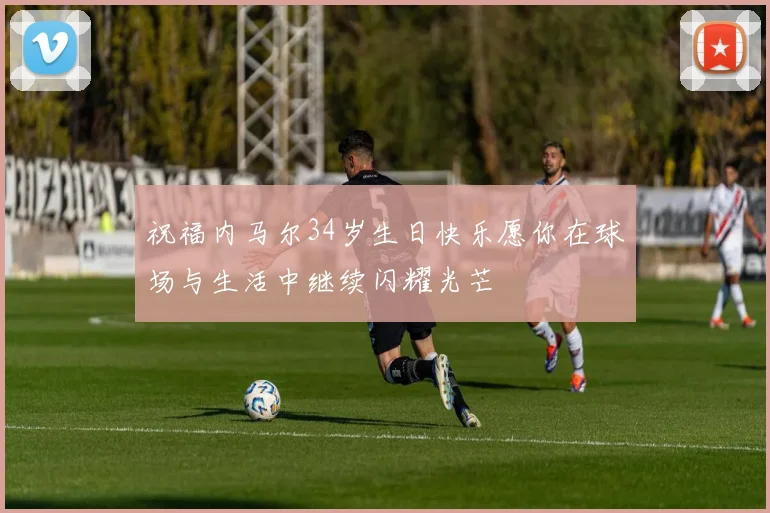 祝福内马尔34岁生日快乐愿你在球场与生活中继续闪耀光芒