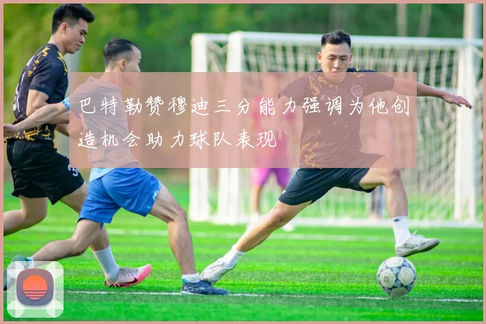 巴特勒赞穆迪三分能力强调为他创造机会助力球队表现