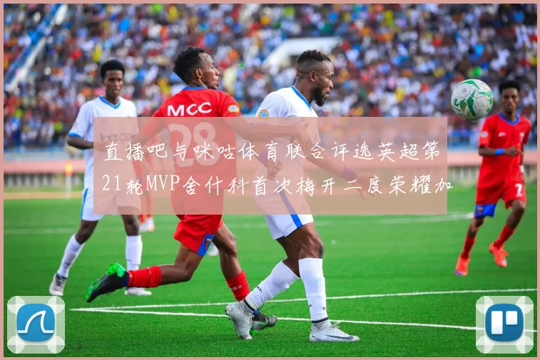 直播吧与咪咕体育联合评选英超第21轮MVP舍什科首次梅开二度荣耀加冕