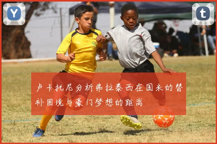 卢卡托尼分析弗拉泰西在国米的替补困境与豪门梦想的距离