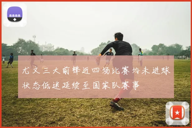 尤文三大前锋近四场比赛均未进球状态低迷延续至国家队赛事