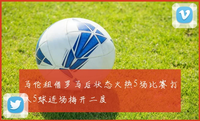 马伦租借罗马后状态火热5场比赛打入5球连场梅开二度