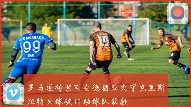 罗马逆转紫百合德赫亚失守克里斯坦特头球破门助球队获胜