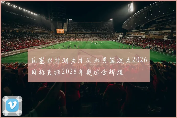 瓦塞尔计划为牙买加男篮效力2026目标直指2028年奥运会辉煌