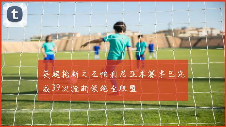 英超抢断之王帕利尼亚本赛季已完成39次抢断领跑全联盟