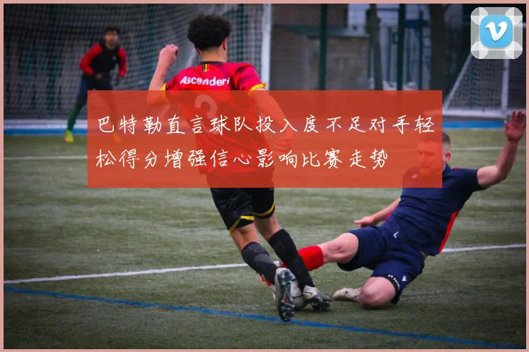 巴特勒直言球队投入度不足对手轻松得分增强信心影响比赛走势