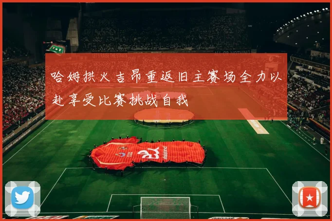 哈姆拱火吉昂重返旧主赛场全力以赴享受比赛挑战自我