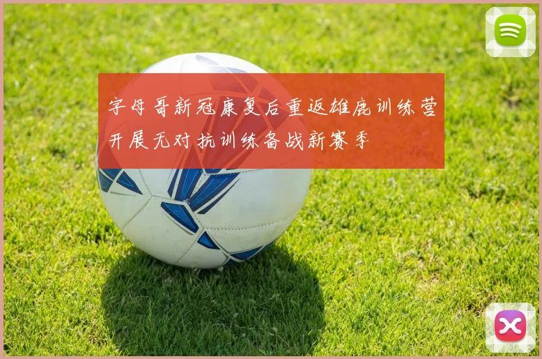 字母哥新冠康复后重返雄鹿训练营开展无对抗训练备战新赛季
