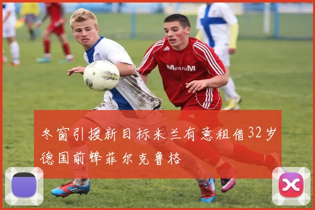 冬窗引援新目标米兰有意租借32岁德国前锋菲尔克鲁格