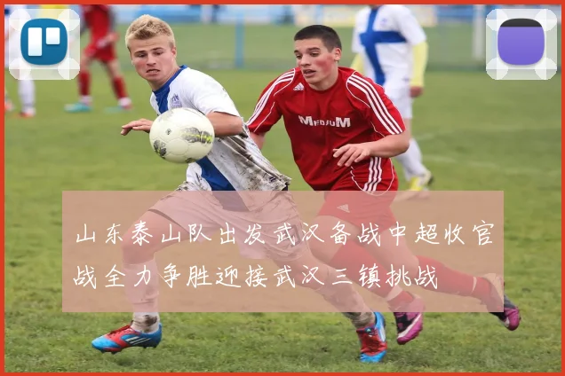 山东泰山队出发武汉备战中超收官战全力争胜迎接武汉三镇挑战