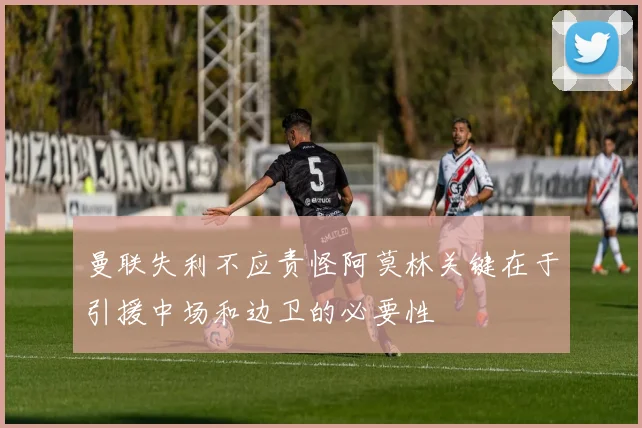 曼联失利不应责怪阿莫林关键在于引援中场和边卫的必要性