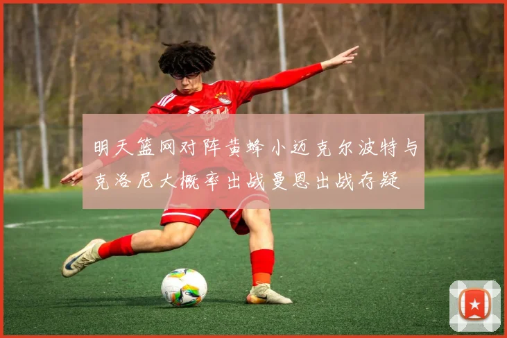 明天篮网对阵黄蜂小迈克尔波特与克洛尼大概率出战曼恩出战存疑