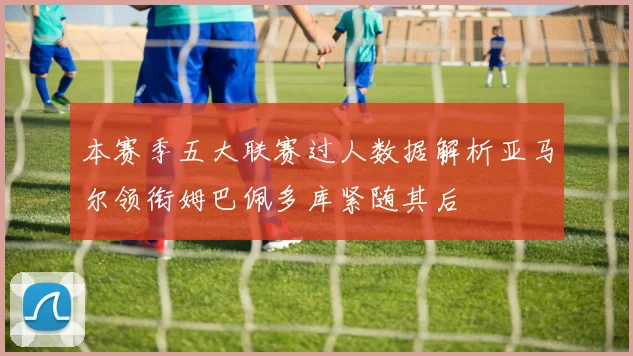 本赛季五大联赛过人数据解析亚马尔领衔姆巴佩多库紧随其后