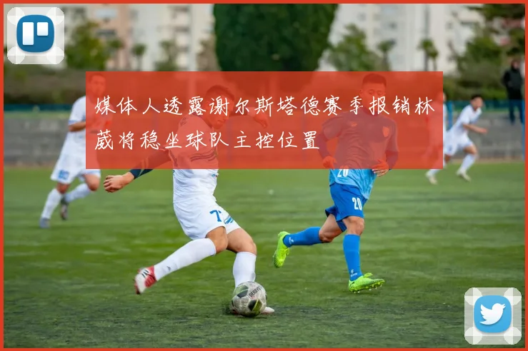 媒体人透露谢尔斯塔德赛季报销林葳将稳坐球队主控位置