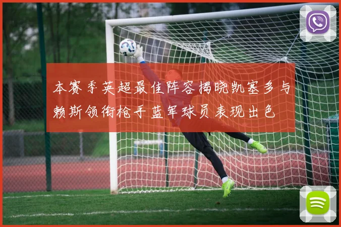 本赛季英超最佳阵容揭晓凯塞多与赖斯领衔枪手蓝军球员表现出色