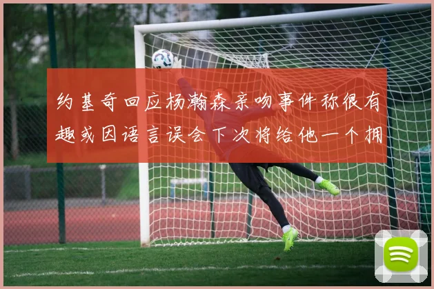 约基奇回应杨瀚森亲吻事件称很有趣或因语言误会下次将给他一个拥抱