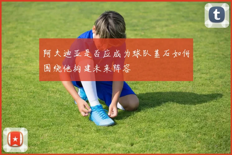 阿夫迪亚是否应成为球队基石如何围绕他构建未来阵容