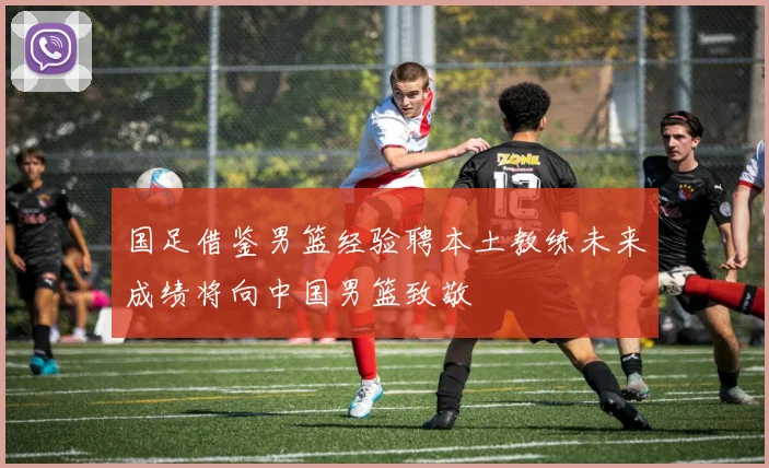 国足借鉴男篮经验聘本土教练未来成绩将向中国男篮致敬