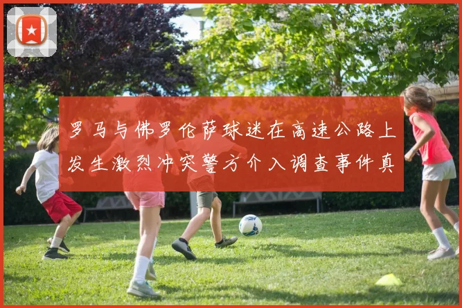 罗马与佛罗伦萨球迷在高速公路上发生激烈冲突警方介入调查事件真相